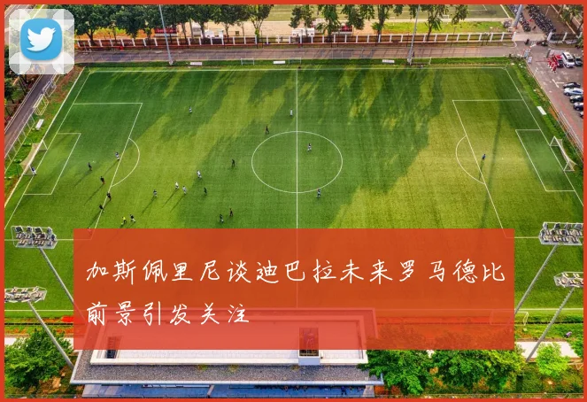 加斯佩里尼谈迪巴拉未来罗马德比前景引发关注