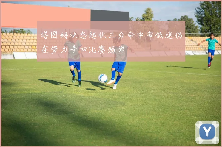 塔图姆状态起伏三分命中率低迷仍在努力寻回比赛感觉