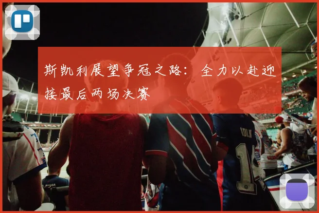 斯凯利展望争冠之路：全力以赴迎接最后两场决赛