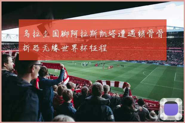 乌拉圭国脚阿拉斯凯塔遭遇锁骨骨折恐无缘世界杯征程