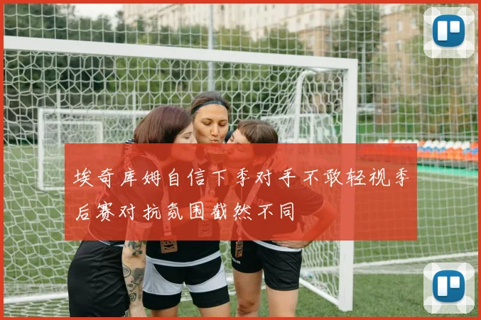 埃奇库姆自信下季对手不敢轻视季后赛对抗氛围截然不同