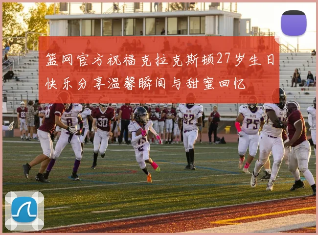 篮网官方祝福克拉克斯顿27岁生日快乐分享温馨瞬间与甜蜜回忆