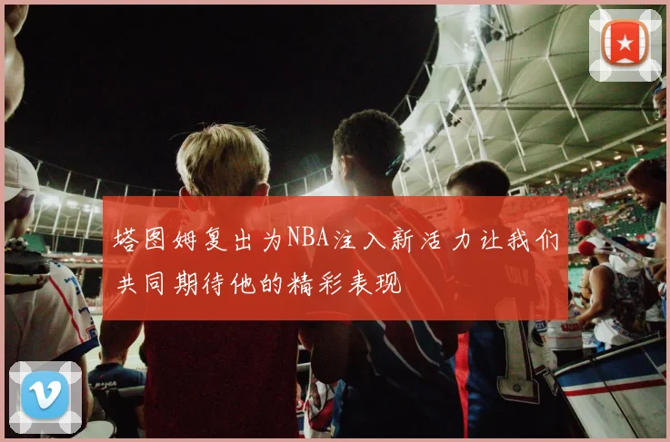 塔图姆复出为NBA注入新活力让我们共同期待他的精彩表现