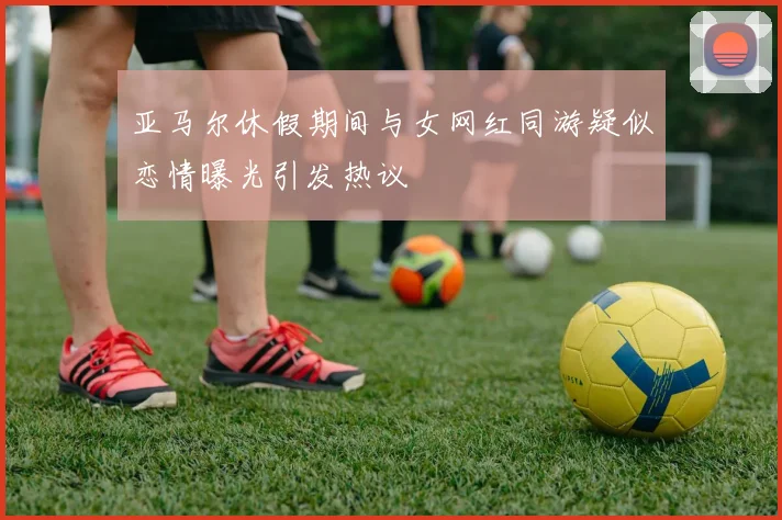 亚马尔休假期间与女网红同游疑似恋情曝光引发热议