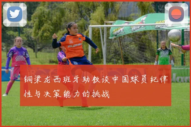 铜梁龙西班牙助教谈中国球员纪律性与决策能力的挑战