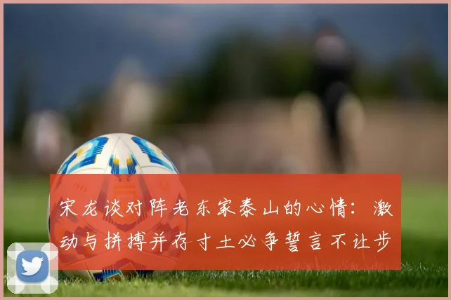 宋龙谈对阵老东家泰山的心情：激动与拼搏并存寸土必争誓言不让步