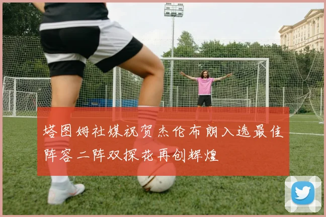 塔图姆社媒祝贺杰伦布朗入选最佳阵容二阵双探花再创辉煌