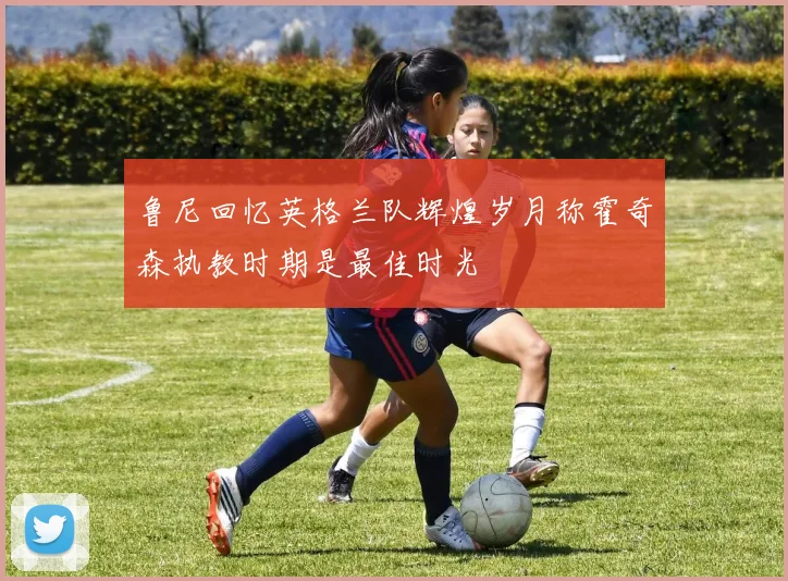 鲁尼回忆英格兰队辉煌岁月称霍奇森执教时期是最佳时光