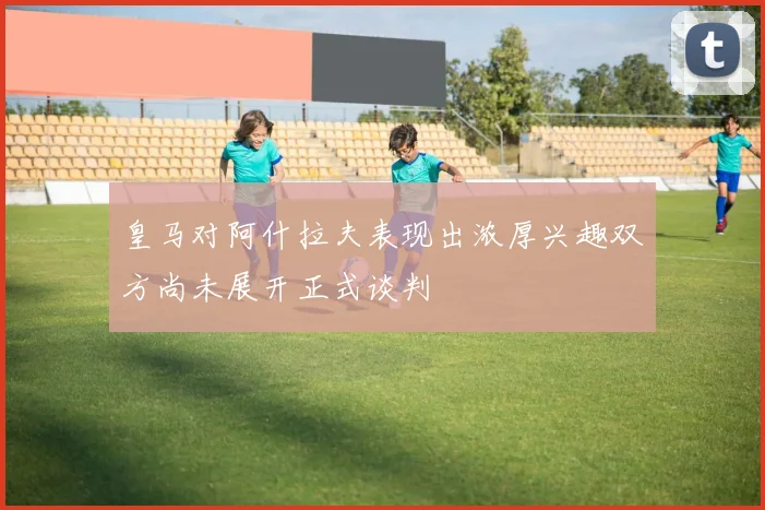 皇马对阿什拉夫表现出浓厚兴趣双方尚未展开正式谈判