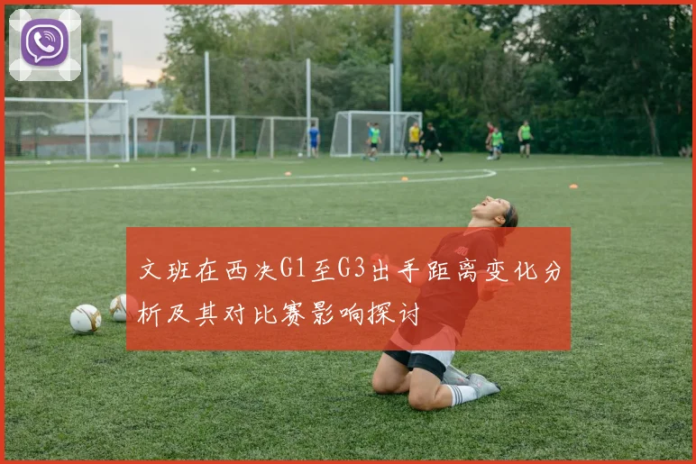 文班在西决G1至G3出手距离变化分析及其对比赛影响探讨