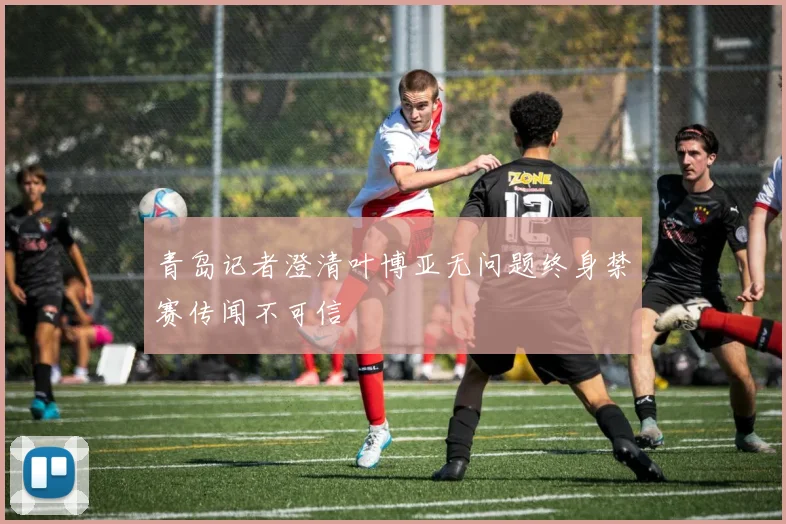 青岛记者澄清叶博亚无问题终身禁赛传闻不可信