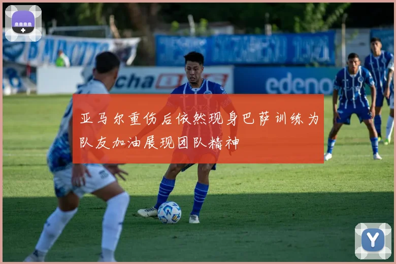 亚马尔重伤后依然现身巴萨训练为队友加油展现团队精神