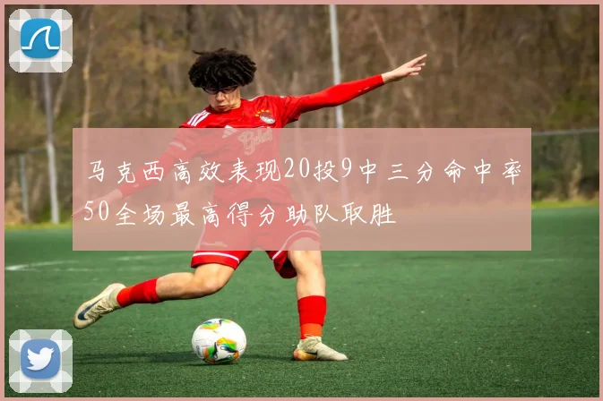 马克西高效表现20投9中三分命中率50全场最高得分助队取胜