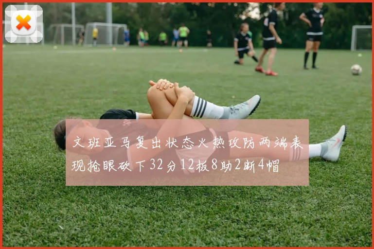 文班亚马复出状态火热攻防两端表现抢眼砍下32分12板8助2断4帽