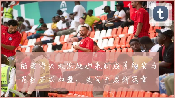 福建浔兴大家庭迎来新成员约安马昆杜正式加盟，共同开启新篇章