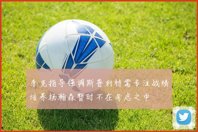 李克指导强调斯普利特需专注战绩培养杨瀚森暂时不在考虑之中