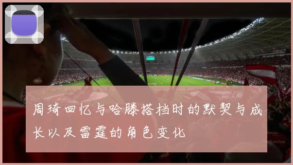 周琦回忆与哈滕搭档时的默契与成长以及雷霆的角色变化