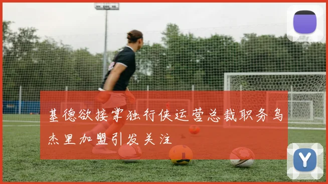 基德欲接掌独行侠运营总裁职务乌杰里加盟引发关注
