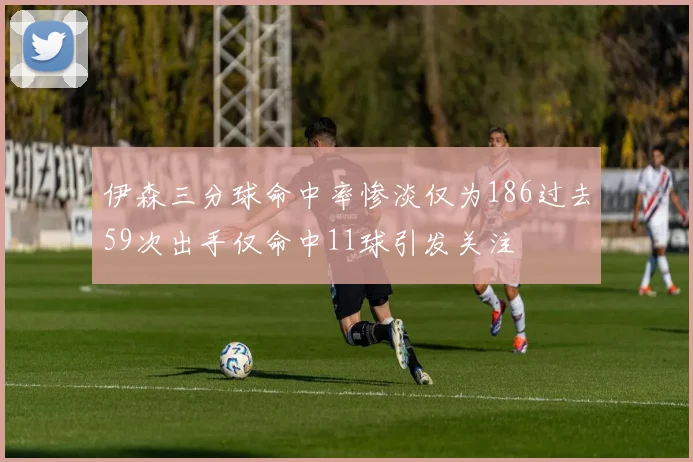 伊森三分球命中率惨淡仅为186过去59次出手仅命中11球引发关注