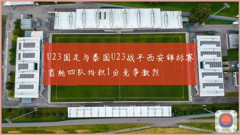 U23国足与泰国U23战平西安锦标赛首轮四队均积1分竞争激烈