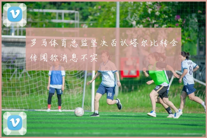 罗马体育总监坚决否认塔尔比转会传闻称消息不实