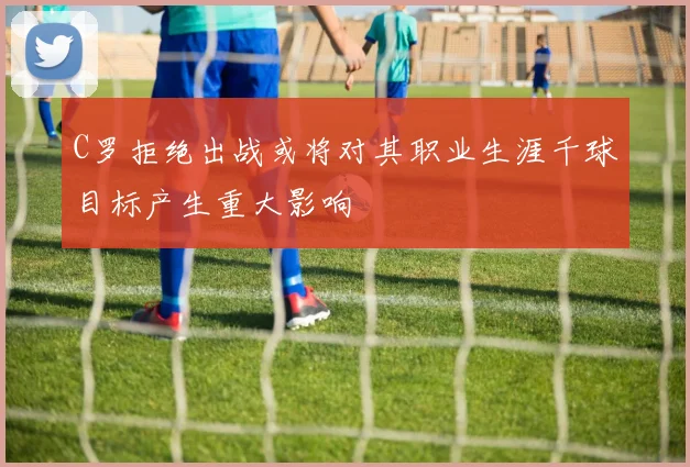 C罗拒绝出战或将对其职业生涯千球目标产生重大影响