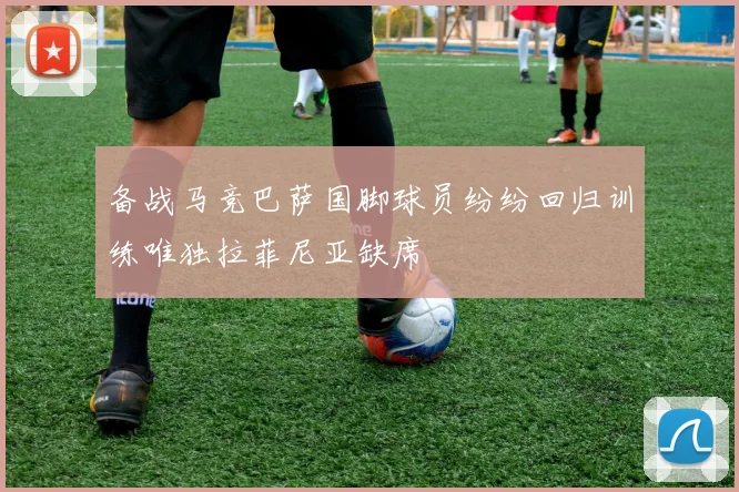 备战马竞巴萨国脚球员纷纷回归训练唯独拉菲尼亚缺席