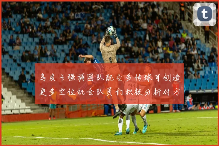 乌度卡强调团队配合多传球可创造更多空位机会队员们积极分析对方防守策略