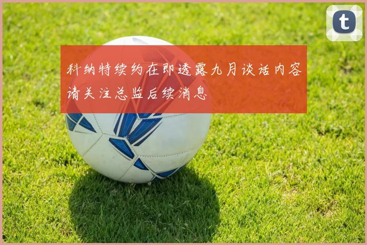 科纳特续约在即透露九月谈话内容请关注总监后续消息