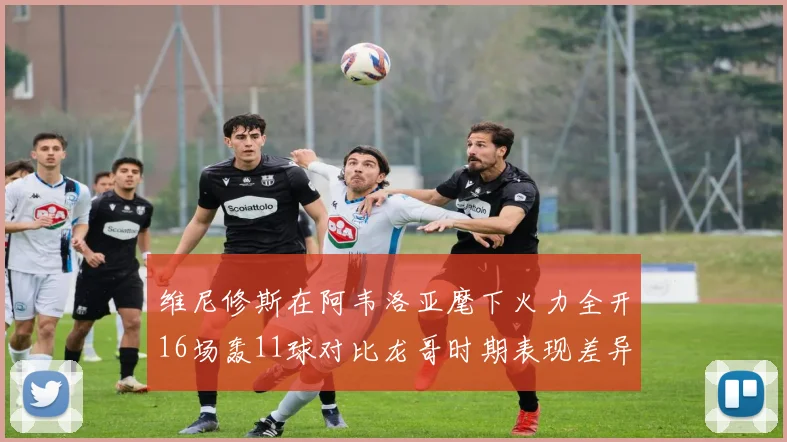 维尼修斯在阿韦洛亚麾下火力全开16场轰11球对比龙哥时期表现差异明显