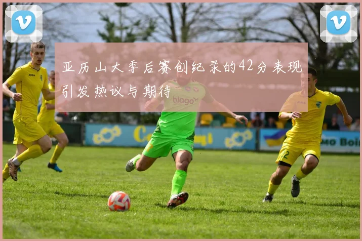 亚历山大季后赛创纪录的42分表现引发热议与期待