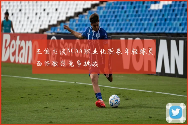 王俊杰谈NCAA职业化现象年轻球员面临激烈竞争挑战