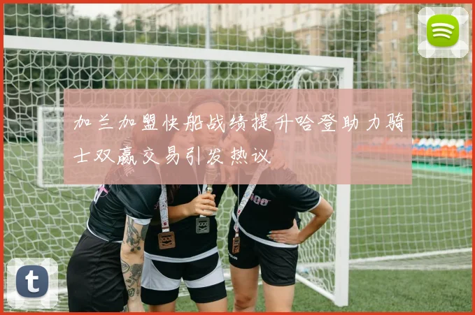 加兰加盟快船战绩提升哈登助力骑士双赢交易引发热议