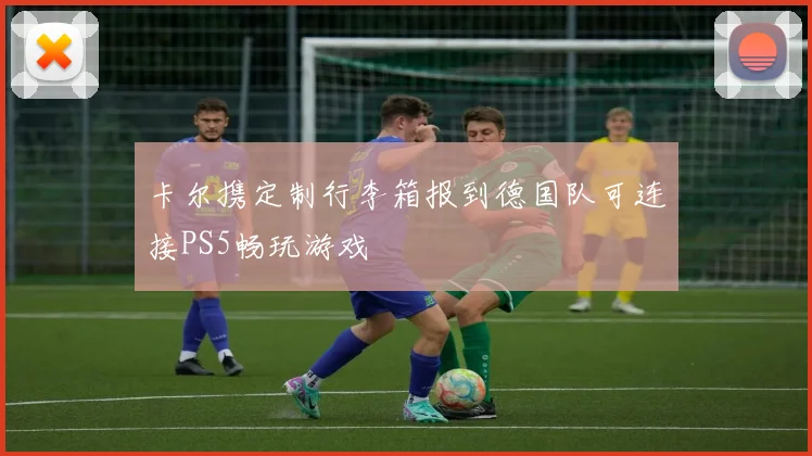 卡尔携定制行李箱报到德国队可连接PS5畅玩游戏