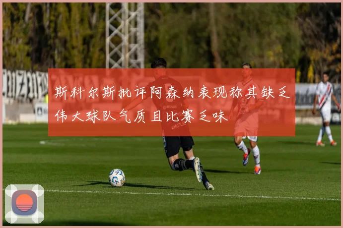 斯科尔斯批评阿森纳表现称其缺乏伟大球队气质且比赛乏味
