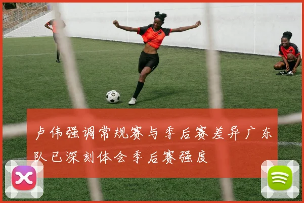 卢伟强调常规赛与季后赛差异广东队已深刻体会季后赛强度