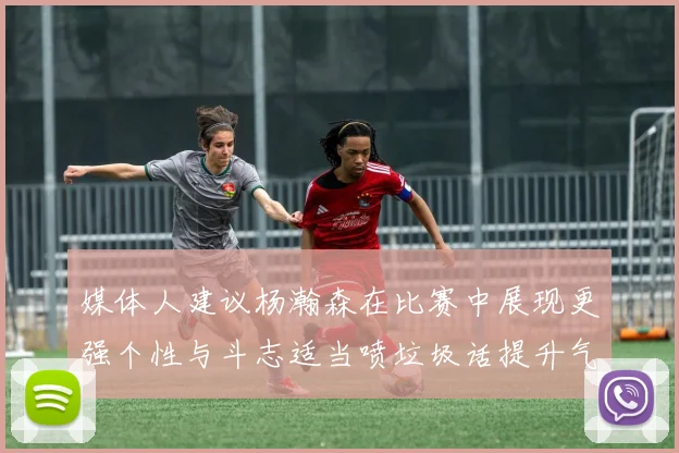 媒体人建议杨瀚森在比赛中展现更强个性与斗志适当喷垃圾话提升气场