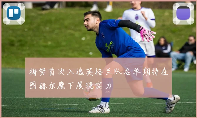 梅努首次入选英格兰队名单期待在图赫尔麾下展现实力
