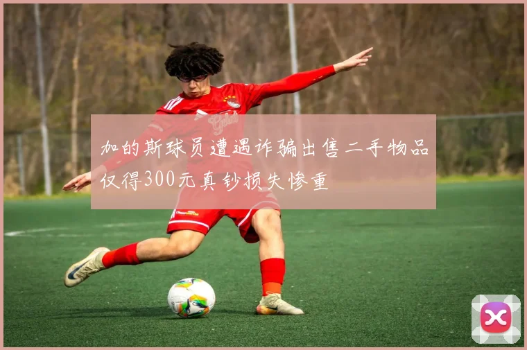 加的斯球员遭遇诈骗出售二手物品仅得300元真钞损失惨重