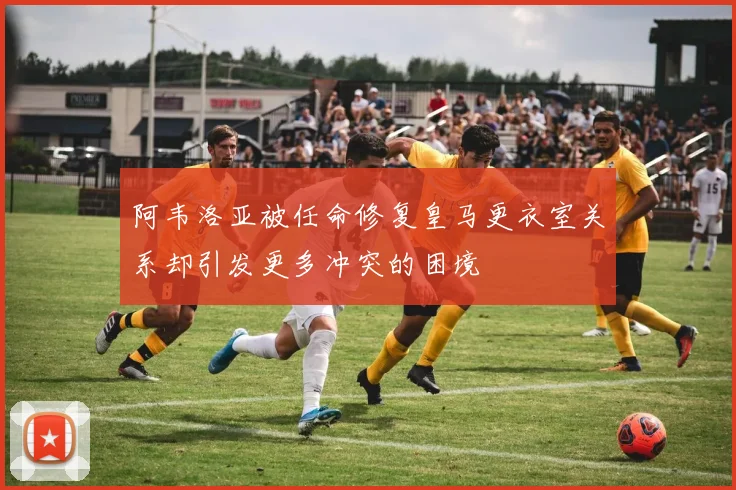 阿韦洛亚被任命修复皇马更衣室关系却引发更多冲突的困境